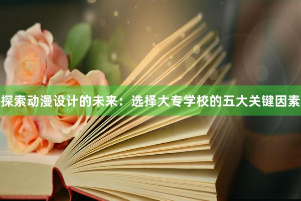 探索动漫设计的未来：选择大专学校的五大关键因素