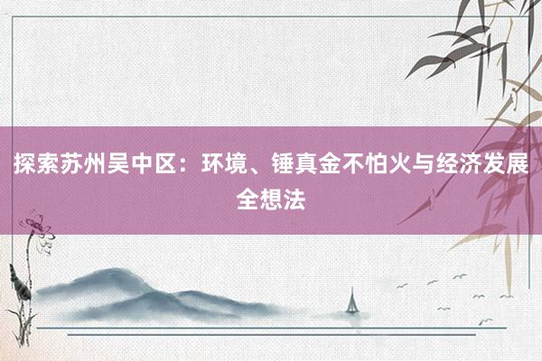 探索苏州吴中区：环境、锤真金不怕火与经济发展全想法